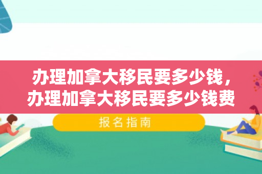 办理加拿大移民要多少钱，办理加拿大移民要多少钱费用