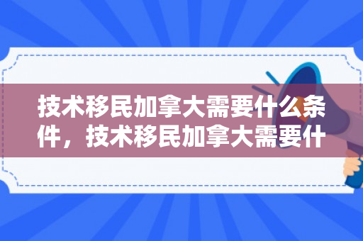 技术移民加拿大需要什么条件，技术移民加拿大需要什么条件2023