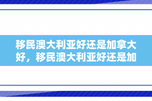 移民澳大利亚好还是加拿大好，移民澳大利亚好还是加拿大好?