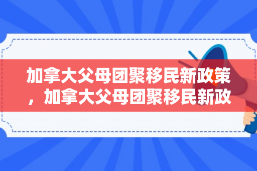 加拿大父母团聚移民新政策，加拿大父母团聚移民新政策是什么