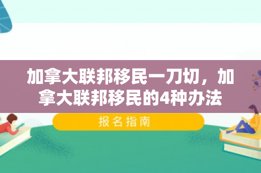 加拿大联邦移民一刀切，加拿大联邦移民的4种办法