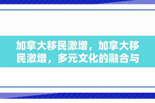 加拿大移民激增，加拿大移民激增，多元文化的融合与社会影响