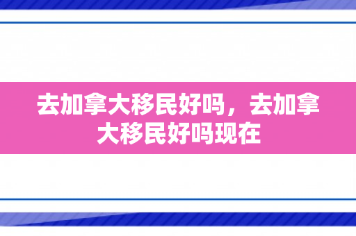 去加拿大移民好吗，去加拿大移民好吗现在
