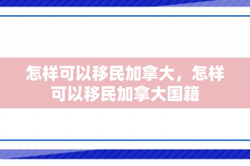 怎样可以移民加拿大，怎样可以移民加拿大国籍