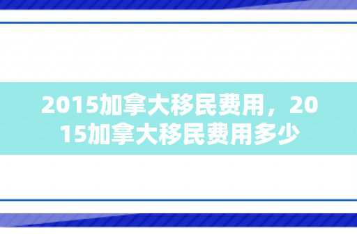 2015加拿大移民费用，2015加拿大移民费用多少