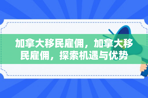 加拿大移民雇佣，加拿大移民雇佣，探索机遇与优势