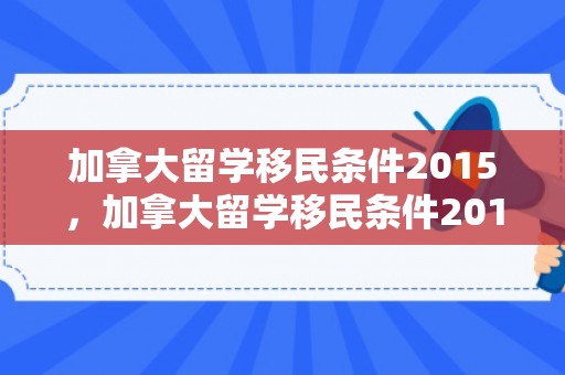 加拿大留学移民条件2015，加拿大留学移民条件2015年