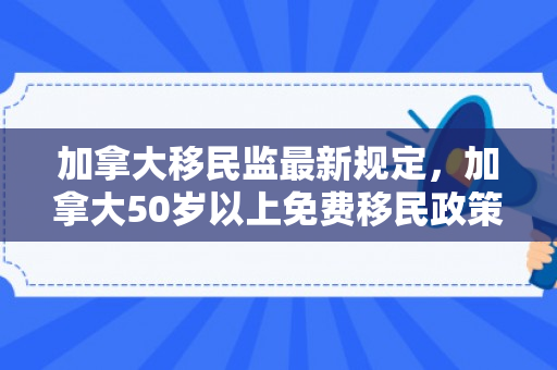 加拿大移民监最新规定，加拿大50岁以上免费移民政策