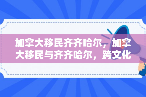 加拿大移民齐齐哈尔，加拿大移民与齐齐哈尔，跨文化交融的新篇章