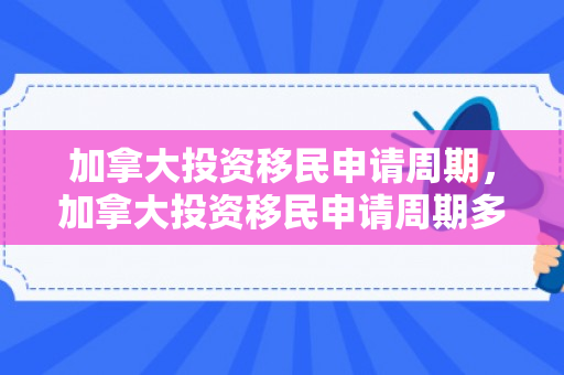加拿大投资移民申请周期，加拿大投资移民申请周期多久