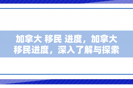 加拿大 移民 进度，加拿大移民进度，深入了解与探索