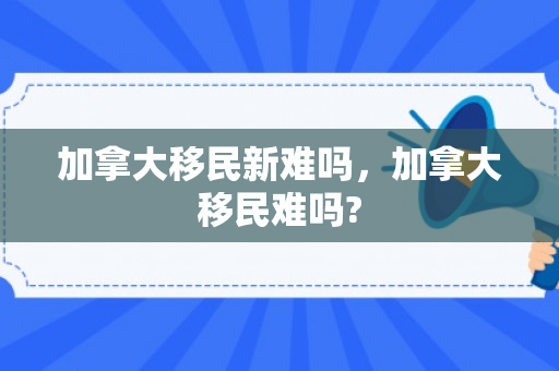 加拿大移民新难吗，加拿大移民难吗?
