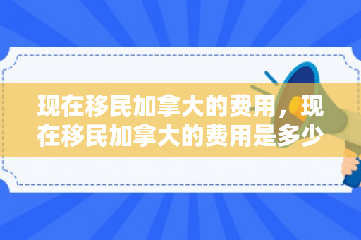 现在移民加拿大的费用，现在移民加拿大的费用是多少呢