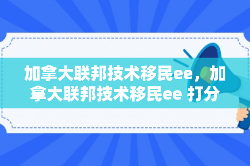 加拿大联邦技术移民ee，加拿大联邦技术移民ee 打分