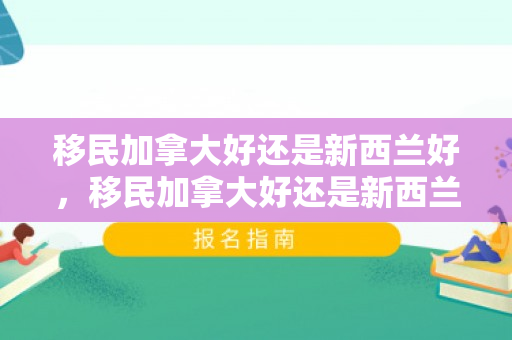 移民加拿大好还是新西兰好，移民加拿大好还是新西兰好呢