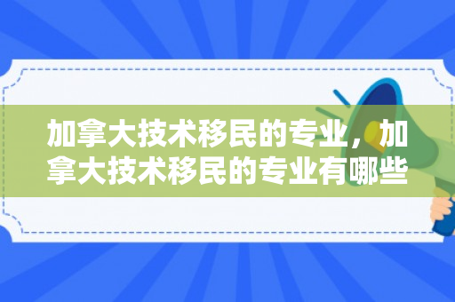 加拿大技术移民的专业，加拿大技术移民的专业有哪些