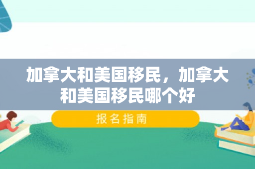 加拿大和美国移民，加拿大和美国移民哪个好