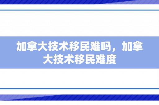 加拿大技术移民难吗，加拿大技术移民难度