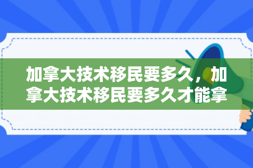 加拿大技术移民要多久，加拿大技术移民要多久才能拿到