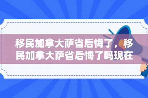 移民加拿大萨省后悔了，移民加拿大萨省后悔了吗现在