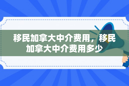移民加拿大中介费用，移民加拿大中介费用多少