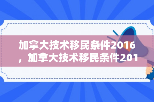 加拿大技术移民条件2016，加拿大技术移民条件2016年