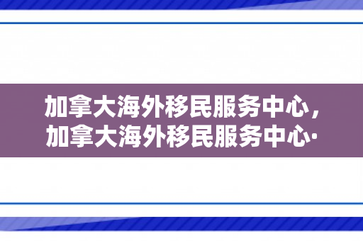 加拿大海外移民服务中心，加拿大海外移民服务中心·天津博优公司