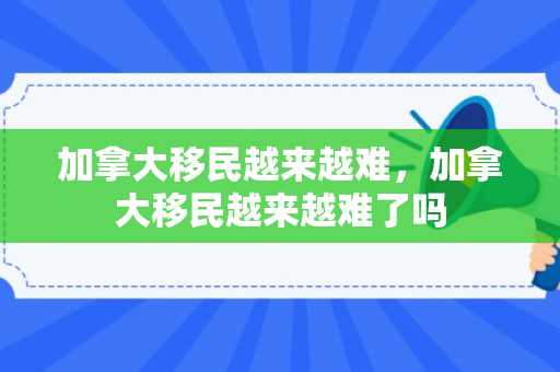 加拿大移民越来越难，加拿大移民越来越难了吗