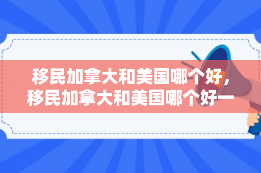 移民加拿大和美国哪个好，移民加拿大和美国哪个好一点
