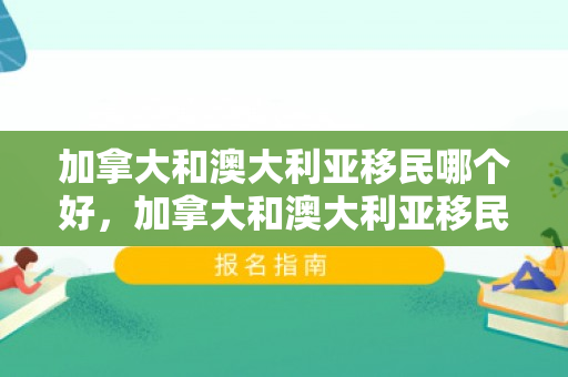 加拿大和澳大利亚移民哪个好，加拿大和澳大利亚移民哪个好一点