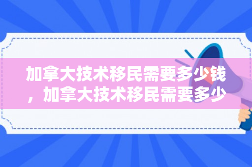 加拿大技术移民需要多少钱，加拿大技术移民需要多少钱费用