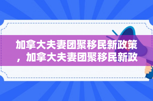 加拿大夫妻团聚移民新政策，加拿大夫妻团聚移民新政策是什么
