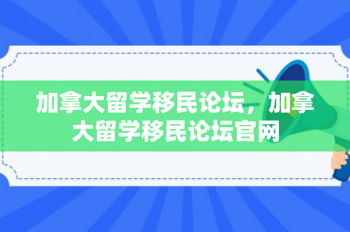 加拿大留学移民论坛，加拿大留学移民论坛官网