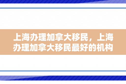 上海办理加拿大移民，上海办理加拿大移民最好的机构