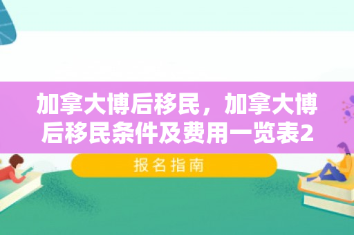 加拿大博后移民，加拿大博后移民条件及费用一览表2023