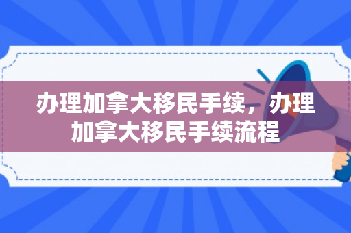 办理加拿大移民手续，办理加拿大移民手续流程