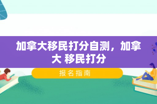 加拿大移民打分自测，加拿大 移民打分