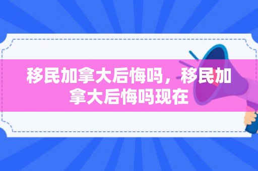 移民加拿大后悔吗，移民加拿大后悔吗现在