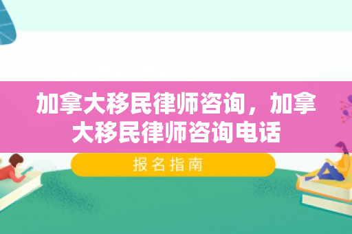 加拿大移民律师咨询，加拿大移民律师咨询电话