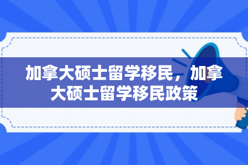 加拿大硕士留学移民，加拿大硕士留学移民政策