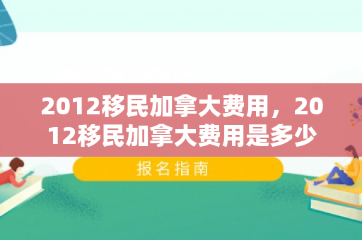 2012移民加拿大费用，2012移民加拿大费用是多少