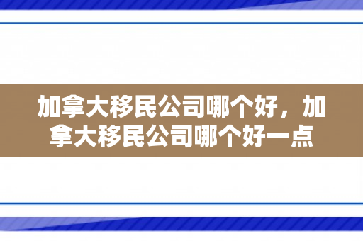 加拿大移民公司哪个好，加拿大移民公司哪个好一点