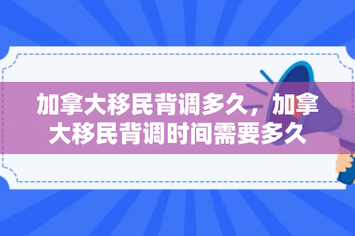 加拿大移民背调多久，加拿大移民背调时间需要多久