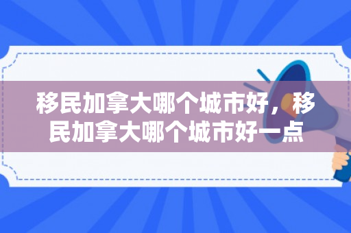 移民加拿大哪个城市好，移民加拿大哪个城市好一点