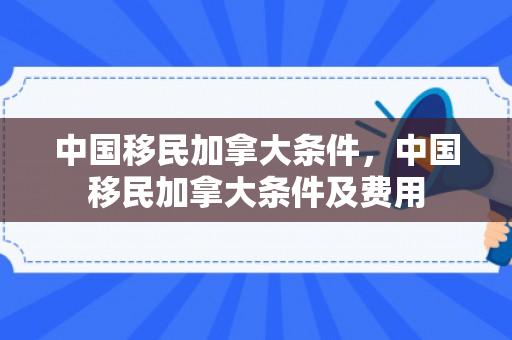 中国移民加拿大条件，中国移民加拿大条件及费用