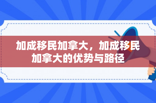 加成移民加拿大，加成移民加拿大的优势与路径