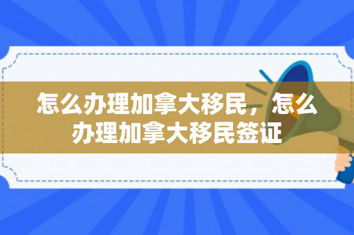 怎么办理加拿大移民，怎么办理加拿大移民签证