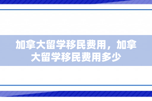 加拿大留学移民费用，加拿大留学移民费用多少