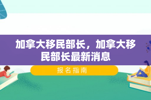 加拿大移民部长，加拿大移民部长最新消息