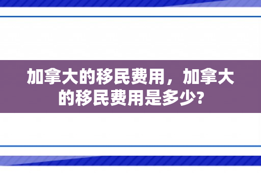 加拿大的移民费用，加拿大的移民费用是多少?